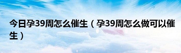 今日孕39周怎么催生（孕39周怎么做可以催生）