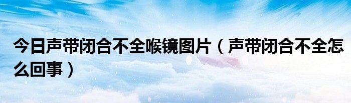 今日声带闭合不全喉镜图片（声带闭合不全怎么回事）