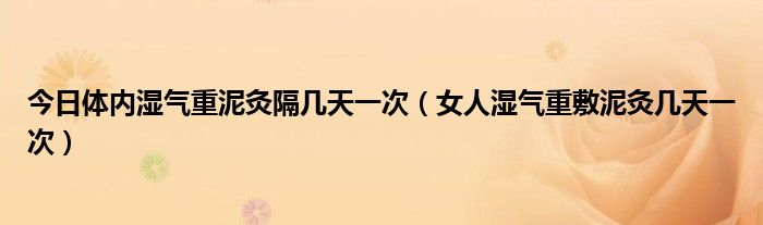 今日体内湿气重泥灸隔几天一次（女人湿气重敷泥灸几天一次）