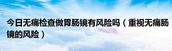 今日无痛检查做胃肠镜有风险吗（重视无痛肠镜的风险）