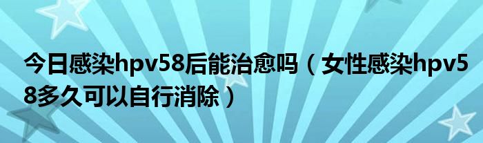 今日感染hpv58后能治愈吗（女性感染hpv58多久可以自行消除）