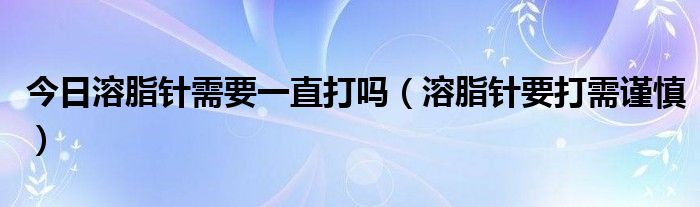 今日溶脂针需要一直打吗（溶脂针要打需谨慎）