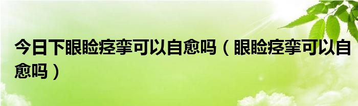 今日下眼睑痉挛可以自愈吗（眼睑痉挛可以自愈吗）