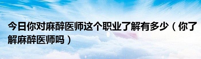 今日你对麻醉医师这个职业了解有多少（你了解麻醉医师吗）