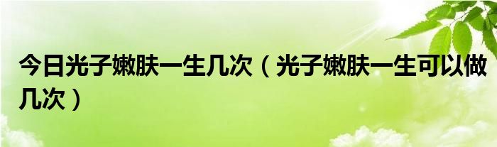 今日光子嫩肤一生几次（光子嫩肤一生可以做几次）