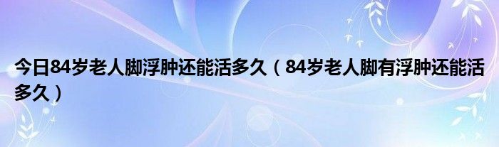 今日84岁老人脚浮肿还能活多久（84岁老人脚有浮肿还能活多久）