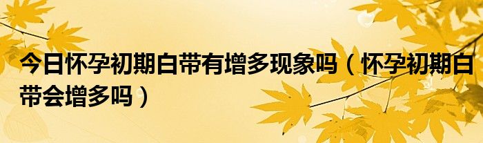 今日怀孕初期白带有增多现象吗（怀孕初期白带会增多吗）