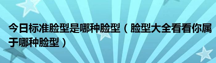 今日标准脸型是哪种脸型（脸型大全看看你属于哪种脸型）