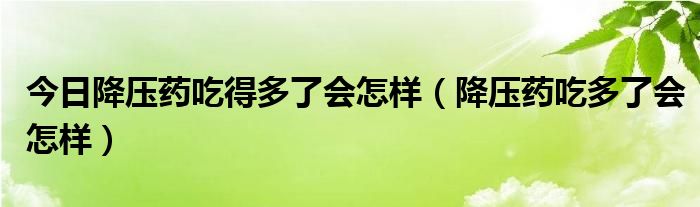 今日降压药吃得多了会怎样（降压药吃多了会怎样）