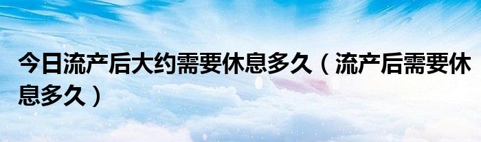 今日流产后大约需要休息多久（流产后需要休息多久）