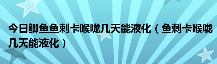 今日鲫鱼鱼刺卡喉咙几天能液化（鱼刺卡喉咙几天能液化）