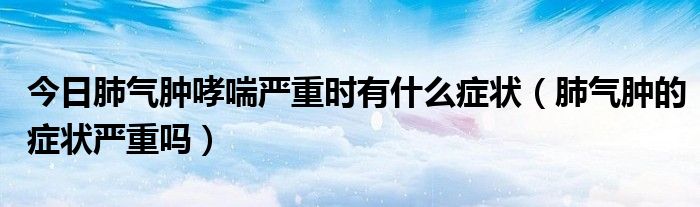 今日肺气肿哮喘严重时有什么症状（肺气肿的症状严重吗）