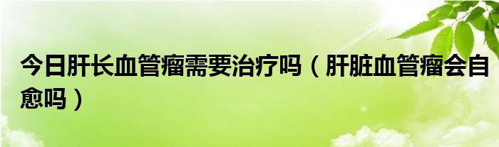 今日肝长血管瘤需要治疗吗（肝脏血管瘤会自愈吗）