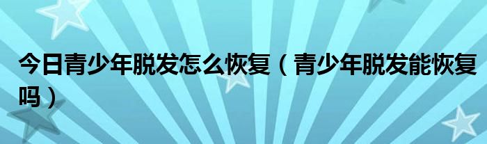 今日青少年脱发怎么恢复（青少年脱发能恢复吗）