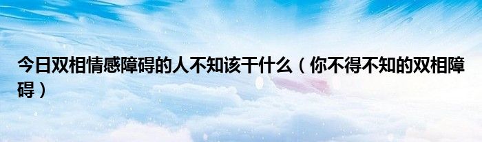 今日双相情感障碍的人不知该干什么（你不得不知的双相障碍）