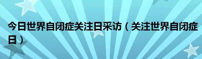 今日世界自闭症关注日采访（关注世界自闭症日）