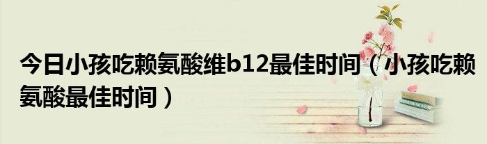 今日小孩吃赖氨酸维b12最佳时间（小孩吃赖氨酸最佳时间）