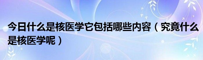 今日什么是核医学它包括哪些内容（究竟什么是核医学呢）