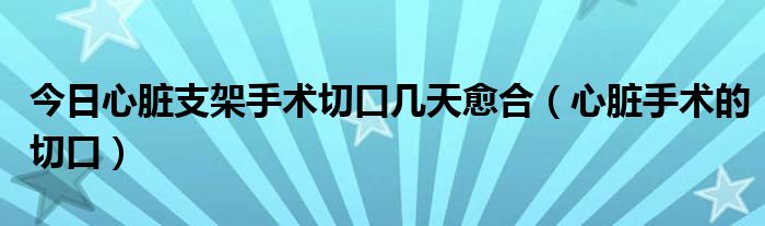 今日心脏支架手术切口几天愈合（心脏手术的切口）