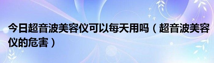 今日超音波美容仪可以每天用吗（超音波美容仪的危害）