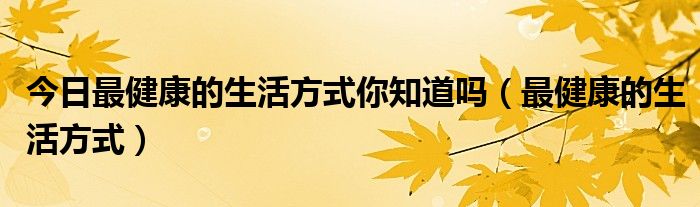 今日最健康的生活方式你知道吗（最健康的生活方式）