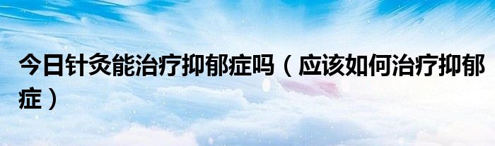 今日针灸能治疗抑郁症吗（应该如何治疗抑郁症）