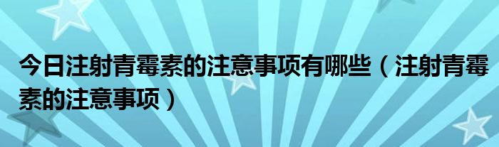 今日注射青霉素的注意事项有哪些（注射青霉素的注意事项）