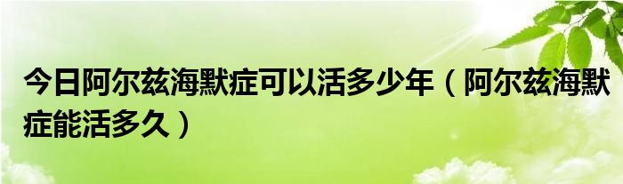 今日阿尔兹海默症可以活多少年（阿尔兹海默症能活多久）