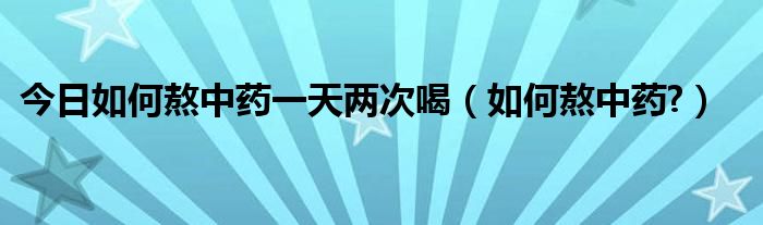 今日如何熬中药一天两次喝（如何熬中药?）