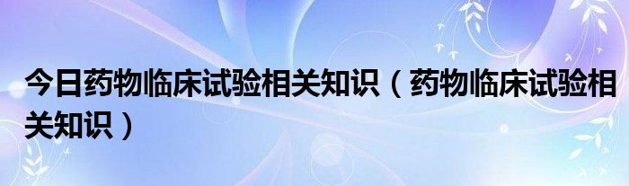 今日药物临床试验相关知识（药物临床试验相关知识）