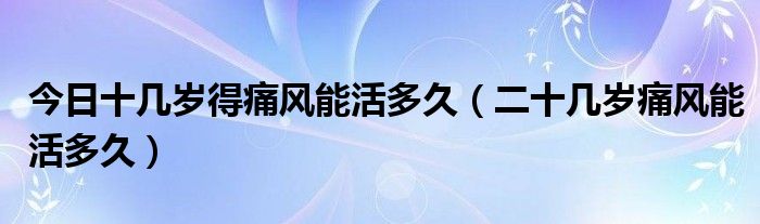 今日十几岁得痛风能活多久（二十几岁痛风能活多久）