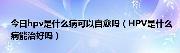 今日hpv是什么病可以自愈吗（HPV是什么病能治好吗）