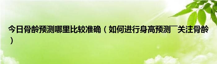 今日骨龄预测哪里比较准确（如何进行身高预测――关注骨龄）