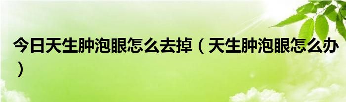 今日天生肿泡眼怎么去掉（天生肿泡眼怎么办）