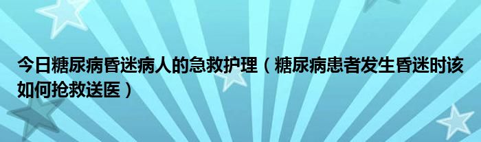 今日糖尿病昏迷病人的急救护理（糖尿病患者发生昏迷时该如何抢救送医）