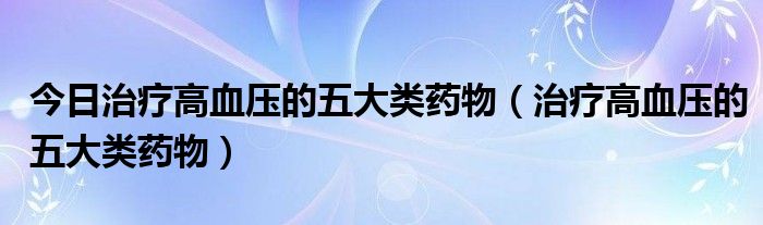 今日治疗高血压的五大类药物（治疗高血压的五大类药物）