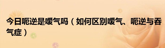 今日呃逆是嗳气吗（如何区别嗳气、呃逆与吞气症）