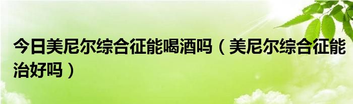 今日美尼尔综合征能喝酒吗（美尼尔综合征能治好吗）