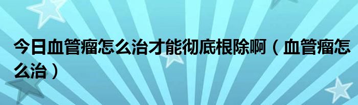 今日血管瘤怎么治才能彻底根除啊（血管瘤怎么治）