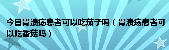 今日胃溃疡患者可以吃茄子吗（胃溃疡患者可以吃香菇吗）