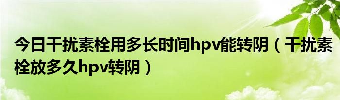 今日干扰素栓用多长时间hpv能转阴（干扰素栓放多久hpv转阴）