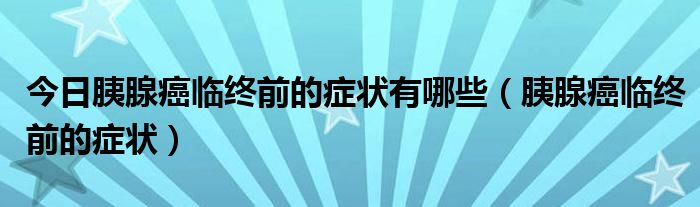 今日胰腺癌临终前的症状有哪些（胰腺癌临终前的症状）