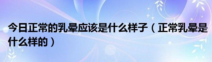 今日正常的乳晕应该是什么样子（正常乳晕是什么样的）