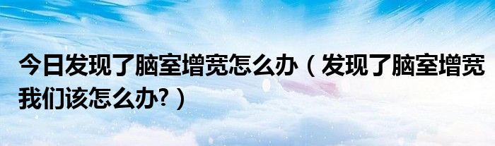 今日发现了脑室增宽怎么办（发现了脑室增宽我们该怎么办?）