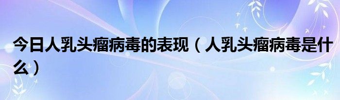 今日人乳头瘤病毒的表现（人乳头瘤病毒是什么）