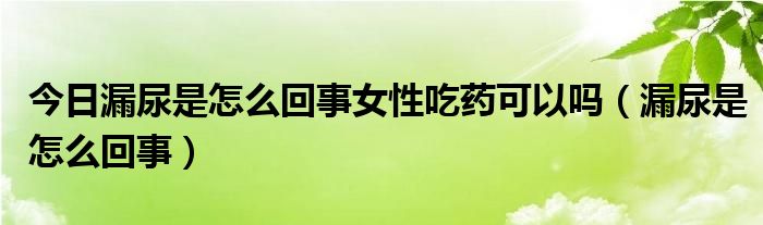 今日漏尿是怎么回事女性吃药可以吗（漏尿是怎么回事）