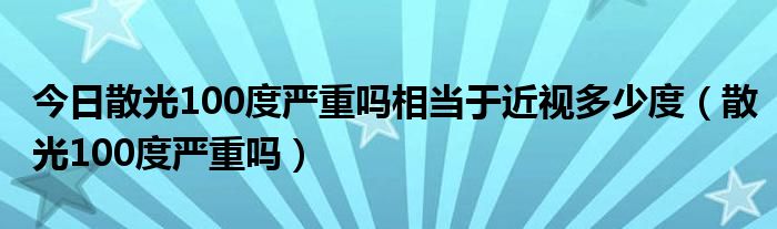 今日散光100度严重吗相当于近视多少度（散光100度严重吗）