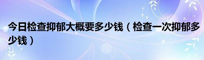 今日检查抑郁大概要多少钱（检查一次抑郁多少钱）