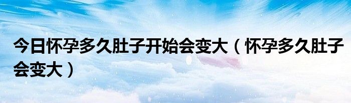 今日怀孕多久肚子开始会变大（怀孕多久肚子会变大）