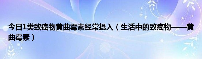 今日1类致癌物黄曲霉素经常摄入（生活中的致癌物——黄曲霉素）